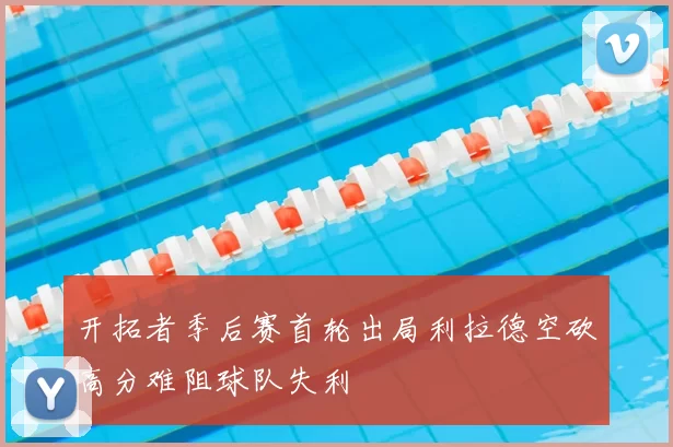 开拓者季后赛首轮出局利拉德空砍高分难阻球队失利