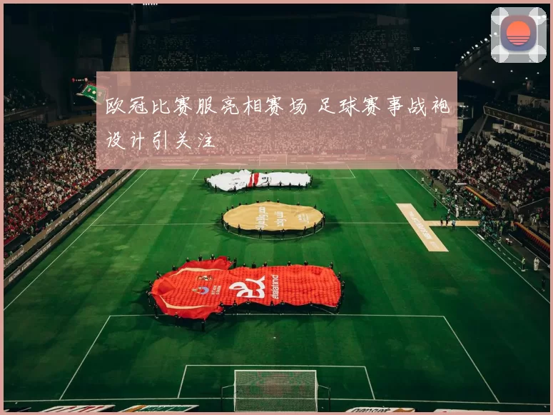欧冠比赛服亮相赛场 足球赛事战袍设计引关注
