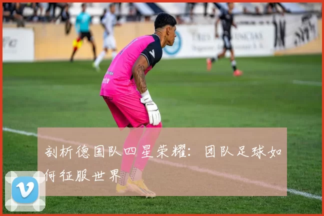 剖析德国队四星荣耀:团队足球如何征服世界