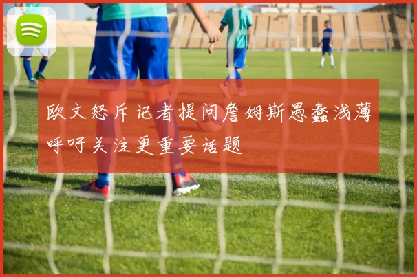欧文怒斥记者提问詹姆斯愚蠢浅薄呼吁关注更重要话题