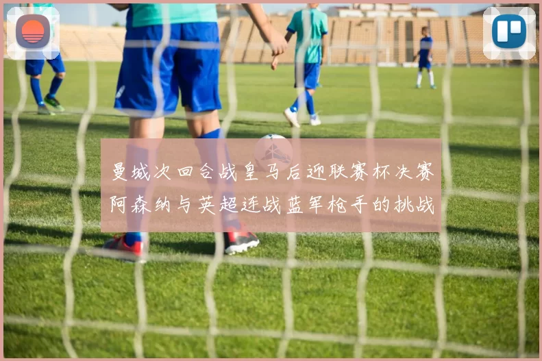曼城次回合战皇马后迎联赛杯决赛阿森纳与英超连战蓝军枪手的挑战