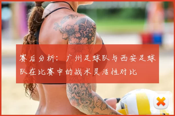 赛后分析：广州足球队与西安足球队在比赛中的战术灵活性对比