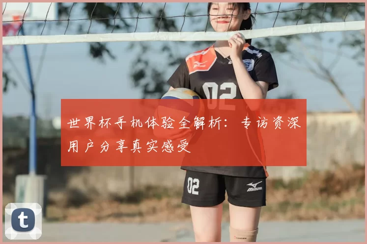 世界杯手机体验全解析:专访资深用户分享真实感受