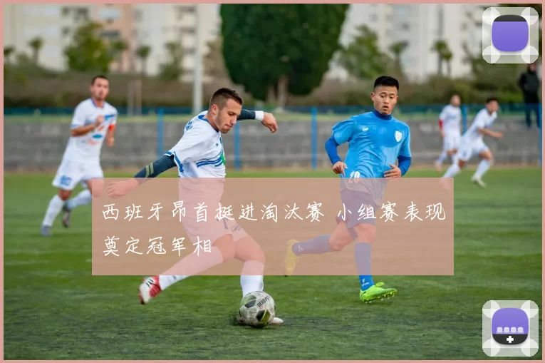 西班牙昂首挺进淘汰赛 小组赛表现奠定冠军相