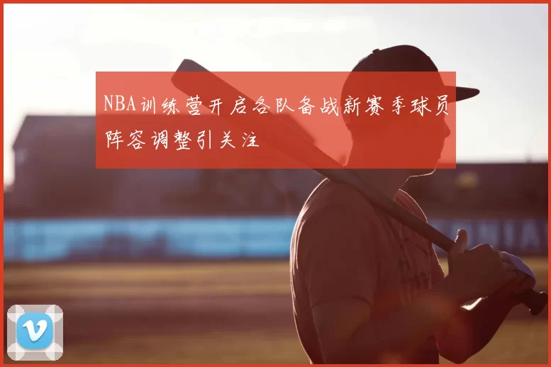 NBA训练营开启各队备战新赛季球员阵容调整引关注