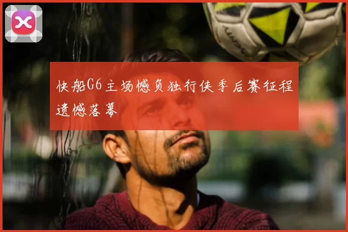 快船G6主场憾负独行侠季后赛征程遗憾落幕