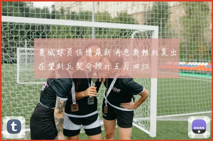 曼城球员伤情最新消息奥赖利复出在望科瓦契奇预计五月回归