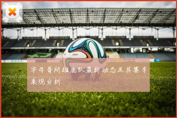 字母哥所雄鹿队最新动态及其赛季表现分析