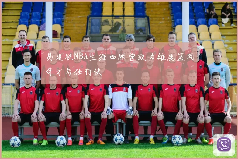 易建联NBA生涯回顾曾效力雄鹿篮网奇才与独行侠