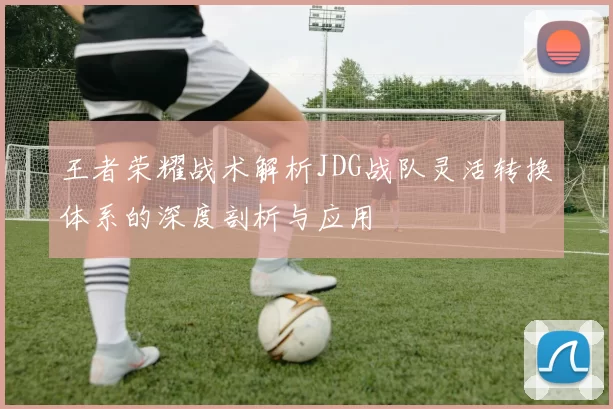 王者荣耀战术解析JDG战队灵活转换体系的深度剖析与应用