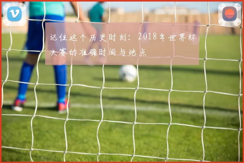 记住这个历史时刻:2018年世界杯决赛的准确时间与地点