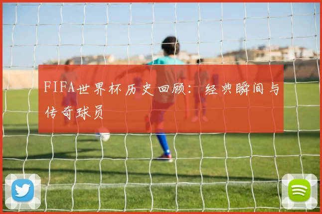 FIFA世界杯历史回顾：经典瞬间与传奇球员