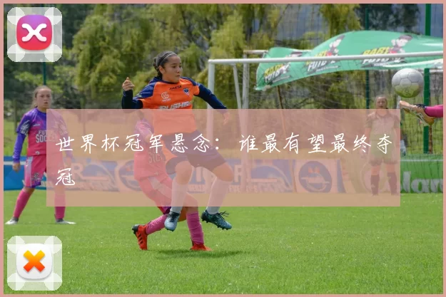 世界杯冠军悬念：谁最有望最终夺冠