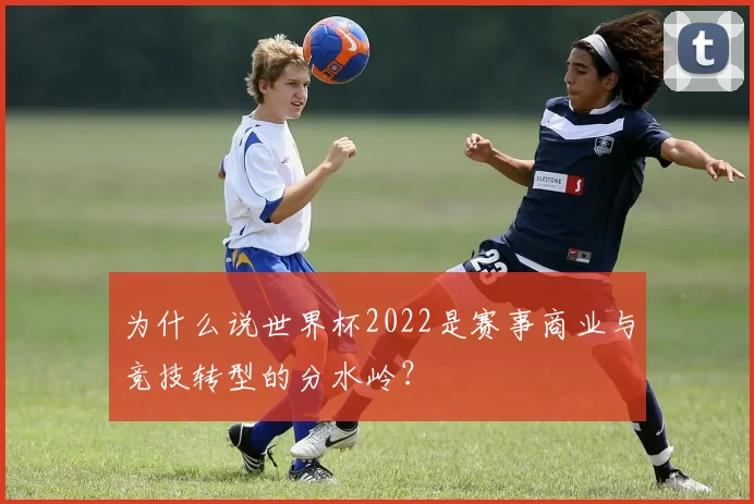 为什么说世界杯2022是赛事商业与竞技转型的分水岭?
