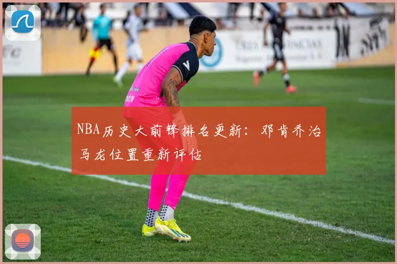 NBA历史大前锋排名更新：邓肯乔治马龙位置重新评估