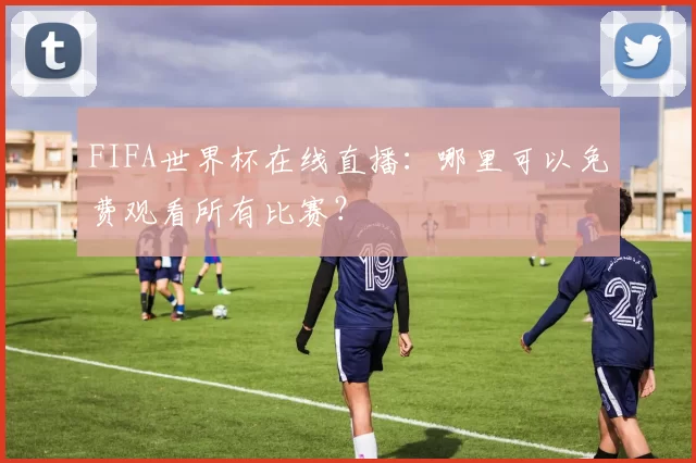 FIFA世界杯在线直播：哪里可以免费观看所有比赛？