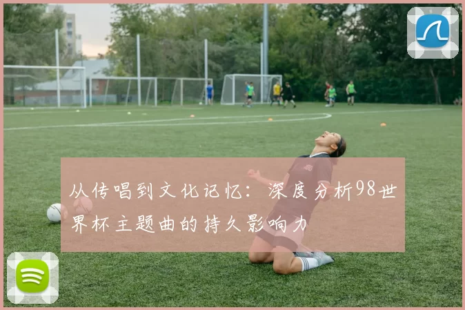 从传唱到文化记忆：深度分析98世界杯主题曲的持久影响力