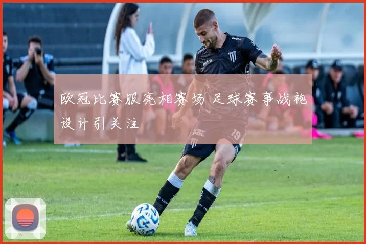 欧冠比赛服亮相赛场 足球赛事战袍设计引关注