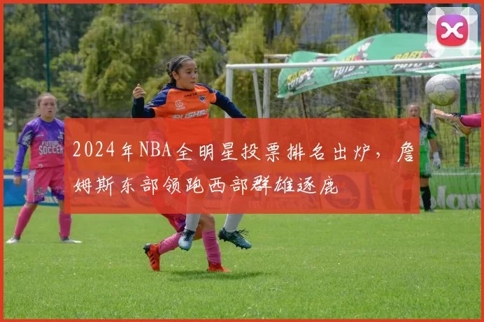 2024年NBA全明星投票排名出炉，詹姆斯东部领跑西部群雄逐鹿