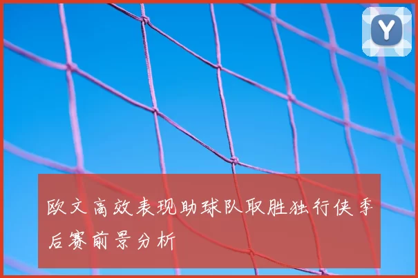 欧文高效表现助球队取胜独行侠季后赛前景分析