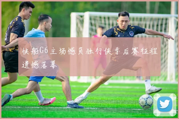 快船G6主场憾负独行侠季后赛征程遗憾落幕