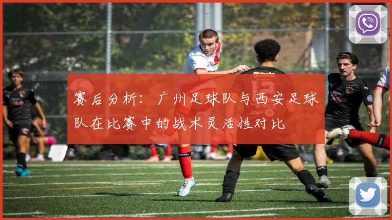 赛后分析：广州足球队与西安足球队在比赛中的战术灵活性对比