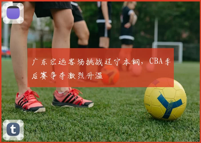 广东宏远客场挑战辽宁本钢，CBA季后赛争夺激烈升温