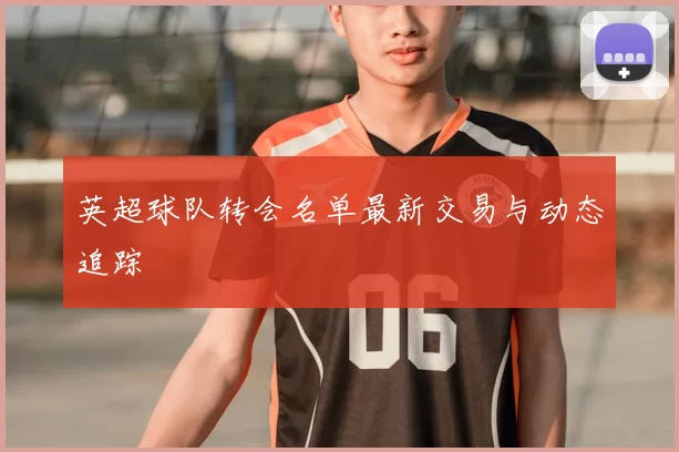 英超球队转会名单最新交易与动态追踪