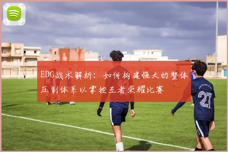 EDG战术解析：如何构建强大的整体压制体系以掌控王者荣耀比赛