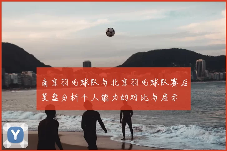 南京羽毛球队与北京羽毛球队赛后复盘分析个人能力的对比与启示