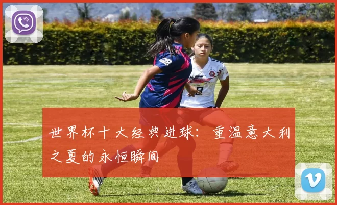 世界杯十大经典进球：重温意大利之夏的永恒瞬间