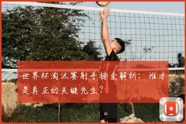 世界杯淘汰赛射手榜全解析：谁才是真正的关键先生？