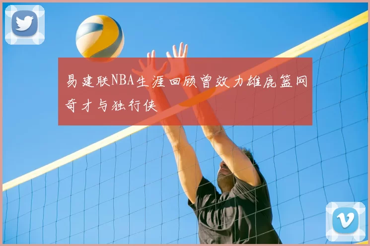 易建联NBA生涯回顾曾效力雄鹿篮网奇才与独行侠