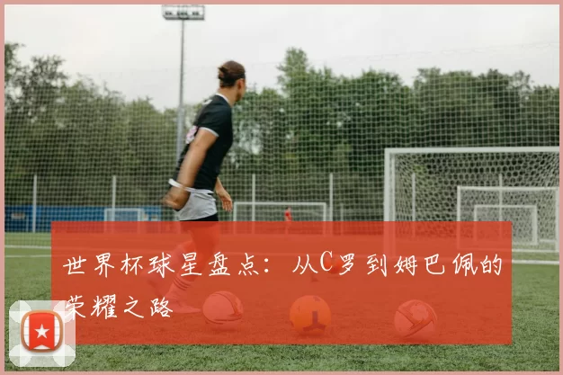 世界杯球星盘点:从C罗到姆巴佩的荣耀之路