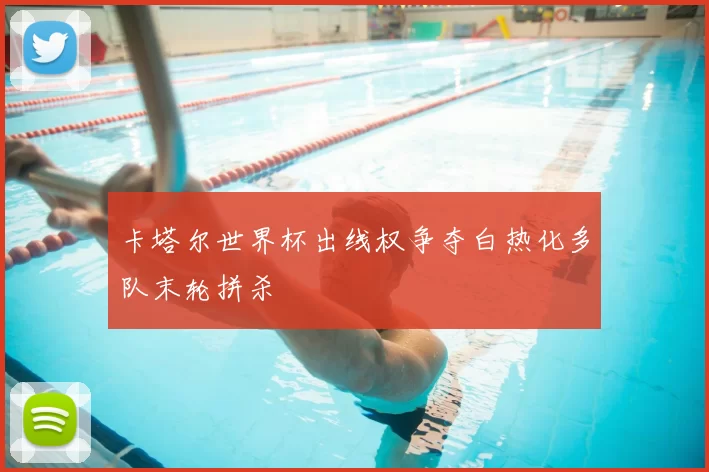 卡塔尔世界杯出线权争夺白热化多队末轮拼杀