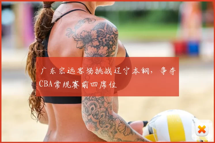 广东宏远客场挑战辽宁本钢，争夺CBA常规赛前四席位
