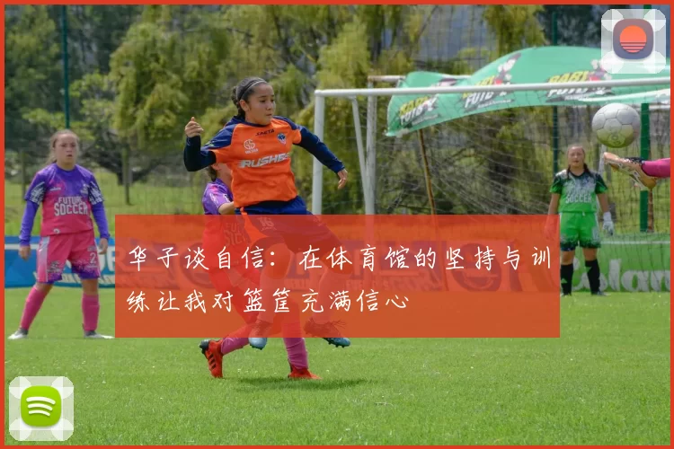 华子谈自信：在体育馆的坚持与训练让我对篮筐充满信心