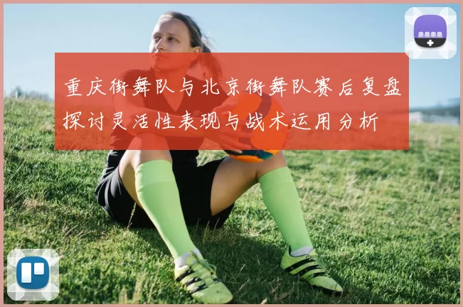 重庆街舞队与北京街舞队赛后复盘探讨灵活性表现与战术运用分析