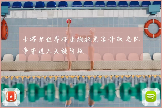 卡塔尔世界杯出线权悬念升级 各队争夺进入关键阶段