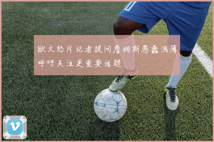 欧文怒斥记者提问詹姆斯愚蠢浅薄呼吁关注更重要话题