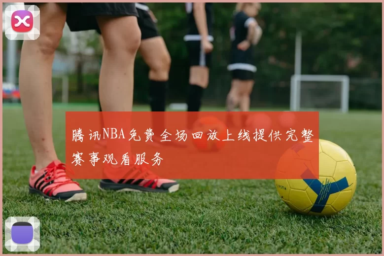腾讯NBA免费全场回放上线提供完整赛事观看服务