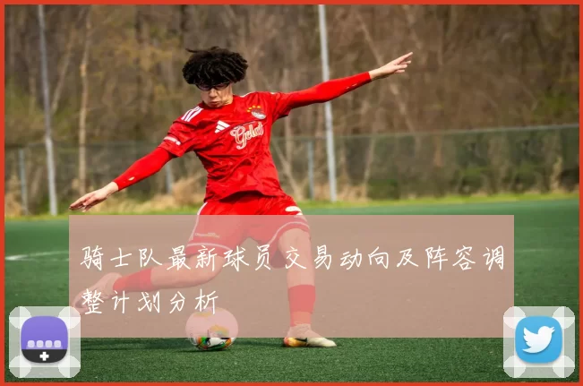 骑士队最新球员交易动向及阵容调整计划分析
